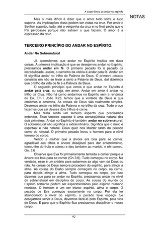 A experiência do andar no espírito


      Mas o mais difícil é dizer que o amor tudo sofre e tudo
                                                                              NOTAS
suporta. As implicações disso podem ser vistas na cruz. Por amor o
Senhor suportou tudo, até a vergonha da cruz e no final pediu que o
Pai perdoasse porque não sabiam o que faziam. O amor é a
expressão da cruz.


TERCEIRO PRINCÍPIO DO ANDAR NO ESPÍRITO:

Andar No Sobrenatural

        Já aprendemos que andar no Espírito implica em duas
coisas. A primeira implicação é que se desejamos andar no Espírito,
precisamos andar em fé. O primeiro pecado foi o pecado da
incredulidade, assim, o caminho da vitória é andar pela fé. Andar em
fé significa andar no trilho da Palavra de Deus. O primeiro pecado
consistiu em não se levar a sério a Palavra de Deus, daí dizermos
que o trilho da vida de fé é a Palavra de Deus.
        O segundo princípio que vimos é que andar no Espírito é
andar pela cruz, ou seja, em amor. Andar em amor é andar no
trilho da Cruz. Não há como andarmos no Espírito sem a renúncia
do Eu. Em I João 3:23, lemos que a vontade de Deus é que
creiamos e amemos. As coisas de Deus são realmente simples.
Devemos andar no trilho da Palavra e no trilho da cruz. Tudo o que
fazemos que sai desses dois trilhos é carne.
        Mas resta ainda um terceiro aspecto que precisamos
entender. Esse terceiro aspecto é uma conseqüência natural dos
dois primeiros. Andar no Espírito é também andar no sobrenatural.
O sobrenatural não significa o extraordinário. Significa que o meio é
espiritual e não natural. Deus quer nos libertar tanto do pecado
como do natural. O primeiro pecado levou o homem para o nível
terreno do corpo.
        Vendo a mulher que a árvore era boa para se comer,
agradável aos olhos e árvore desejável para dar entendimento,
tomou-lhe do fruto e comeu e deu também ao marido, e ele comeu.
Gn. 3:6
        Observe que Eva foi primeiramente tentada a comer porque a
árvore era boa para se comer (Gn 3:6). Tudo começou no corpo. Na
verdade, esse é um critério para sabermos se algo vem de Deus ou
não. As coisas de Deus sempre procedem do espírito, para atingir a
alma. As coisas do Diabo sempre começam no corpo, na carne,
para depois atingir a alma. Tudo começou no corpo, por isso
dizemos que para se andar no Espírito, precisamos andar no nível
do sobrenatural em disciplina do corpo. As coisas do mundo do
Espírito somente podem ser experimentadas pelo espírito humano
recriado. O homem é um ser triuno: espírito, alma e corpo. O
pecado de Eva começou exatamente no corpo. Por ela ter
abandonado o nível do espírito, o pecado teve espaço. Se
desejarmos servir a Deus, devemos fazê-lo pelo Espírito, pela vida
de Deus. E para que o Espírito flua precisamos disciplinar o nosso
corpo.


                                 92
 