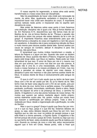A experiência do andar no espírito


        O nosso espírito foi regenerado, a nossa alma está sendo
                                                                               NOTAS
transformada e o nosso corpo deve ser disciplinado.
        Não há possibilidade de haver vida cristã sem renovação da
mente, da alma. Mas, igualmente verdadeiro é dizermos que é
impossível haver vida cristã sem disciplina do corpo. É importante
sermos radicais neste ponto: é impossível vida no espírito sem
disciplina do corpo.
        Mas antes de falarmos sobre esse ponto é bom fazermos
uma distinção: disciplina não é igual a lei. Nós já fomos libertos da
lei. Em Romanos 6:14, descobrimos que não temos mais de ser
libertos da lei, nós já fomos libertos da lei. "Porque o pecado não
terá domínio sobre vós porque não estais debaixo da lei e sim da
graça". É importante frisarmos esse entendimento para que não
transformemos a disciplina do corpo em legalismo e nem tão pouco
em ascetismo. A disciplina não é para comprarmos bênção de Deus
e muito menos para sermos aceitos diante dele. Somos aceitos por
causa do sangue do Cordeiro; aleluia! A disciplina é para nós
mesmos, não para Deus.
        É lamentável que muitos irmãos transformem a oração, a
leitura da Palavra e o jejum em leis. Quando não oram se sentem
distantes de Deus; quando não lêem a Palavra, imaginam que Deus
agora está longe deles, que Deus os rejeitou. Nada pode ser mais
lamentável do que isso. O amor de Deus por nós é o mesmo nos
dias em que oramos, bem como nos dias em que não oramos. A
oração não é uma lei, é uma necessidade, uma disciplina. Não
muda a nossa herança e os nossos privilégios em Cristo, mas nos
ajuda a perceber as coisas do espírito com mais clareza. A
disciplina é para nós mesmos e não para sermos aceitos diante de
Deus. O acesso diante de Deus é exclusivamente pelo sangue de
Jesus.
        O que é a lei? Lei é tudo aquilo que eu tenho de fazer para
Deus com o fim de ser aceito por ele. Eu já fui liberto da lei. Não
tenho mais de fazer coisa alguma com o fim de ser aceito, pois por
meio da obra da cruz, tenho livre e perfeito acesso. Fui justificado,
perdoado, purificado, reconciliado, santificado, liberto e salvo. Nada
pode me separar do amor e da presença de Deus, o caminho foi
aberto. O legalismo é uma das piores heresias de nosso tempo. Há
muitos que querem ser salvos mediante algum mérito próprio;
somos realmente contra eles. Há, porém, muitos em nosso meio
que buscam a santificação por esforço próprio. Toda a obra é
realizada por Deus: desde a regeneração até a glorificação, na volta
do Senhor.
        Mas o que é a graça? Graça é aquilo que Deus faz por mim.
Lei é o que eu faço, graça é o que Ele faz. Estamos debaixo da
graça, ou seja, estou debaixo daquilo que Deus faz por mim. Isso
significa que eu não vou viver na prática do pecado porque o que
está N'ele é a divina semente, o Espírito Santo. O legalismo é tão
terrível porque ele anula a graça de Cristo. Quando eu digo que sou
eu que tenho de fazer, estou anulando aquilo que Ele já realizou por
mim. Quando eu começo de novo a criar leis, estou escravizando
alguém que é livre em Cristo. Nesse ponto, volto a frisar que


                                 93
 