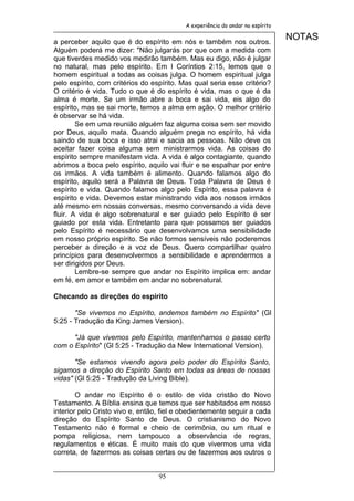 A experiência do andar no espírito


a perceber aquilo que é do espírito em nós e também nos outros.
                                                                                NOTAS
Alguém poderá me dizer: "Não julgarás por que com a medida com
que tiverdes medido vos medirão também. Mas eu digo, não é julgar
no natural, mas pelo espírito. Em I Coríntios 2:15, lemos que o
homem espiritual a todas as coisas julga. O homem espiritual julga
pelo espírito, com critérios do espírito. Mas qual seria esse critério?
O critério é vida. Tudo o que é do espírito é vida, mas o que é da
alma é morte. Se um irmão abre a boca e sai vida, eis algo do
espírito, mas se sai morte, temos a alma em ação. O melhor critério
é observar se há vida.
        Se em uma reunião alguém faz alguma coisa sem ser movido
por Deus, aquilo mata. Quando alguém prega no espírito, há vida
saindo de sua boca e isso atrai e sacia as pessoas. Não deve os
aceitar fazer coisa alguma sem ministrarmos vida. As coisas do
espírito sempre manifestam vida. A vida é algo contagiante, quando
abrimos a boca pelo espírito, aquilo vai fluir e se espalhar por entre
os irmãos. A vida também é alimento. Quando falamos algo do
espírito, aquilo será a Palavra de Deus. Toda Palavra de Deus é
espírito e vida. Quando falamos algo pelo Espírito, essa palavra é
espírito e vida. Devemos estar ministrando vida aos nossos irmãos
até mesmo em nossas conversas, mesmo conversando a vida deve
fluir. A vida é algo sobrenatural e ser guiado pelo Espírito é ser
guiado por esta vida. Entretanto para que possamos ser guiados
pelo Espírito é necessário que desenvolvamos uma sensibilidade
em nosso próprio espírito. Se não formos sensíveis não poderemos
perceber a direção e a voz de Deus. Quero compartilhar quatro
princípios para desenvolvermos a sensibilidade e aprendermos a
ser dirigidos por Deus.
        Lembre-se sempre que andar no Espírito implica em: andar
em fé, em amor e também em andar no sobrenatural.

Checando as direções do espírito

       "Se vivemos no Espírito, andemos também no Espírito" (Gl
5:25 - Tradução da King James Version).

      "Já que vivemos pelo Espírito, mantenhamos o passo certo
com o Espírito" (Gl 5:25 - Tradução da New International Version).

       "Se estamos vivendo agora pelo poder do Espírito Santo,
sigamos a direção do Espírito Santo em todas as áreas de nossas
vidas" (Gl 5:25 - Tradução da Living Bible).

        O andar no Espírito é o estilo de vida cristão do Novo
Testamento. A Bíblia ensina que temos que ser habitados em nosso
interior pelo Cristo vivo e, então, fiel e obedientemente seguir a cada
direção do Espírito Santo de Deus. O cristianismo do Novo
Testamento não é formal e cheio de cerimônia, ou um ritual e
pompa religiosa, nem tampouco a observância de regras,
regulamentos e éticas. É muito mais do que vivermos uma vida
correta, de fazermos as coisas certas ou de fazermos aos outros o


                                  95
 