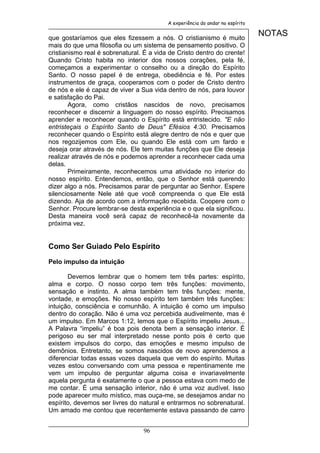 A experiência do andar no espírito


que gostaríamos que eles fizessem a nós. O cristianismo é muito
                                                                               NOTAS
mais do que uma filosofia ou um sistema de pensamento positivo. O
cristianismo real é sobrenatural. É a vida de Cristo dentro do crente!
Quando Cristo habita no interior dos nossos corações, pela fé,
começamos a experimentar o conselho ou a direção do Espírito
Santo. O nosso papel é de entrega, obediência e fé. Por estes
instrumentos de graça, cooperamos com o poder de Cristo dentro
de nós e ele é capaz de viver a Sua vida dentro de nós, para louvor
e satisfação do Pai.
        Agora, como cristãos nascidos de novo, precisamos
reconhecer e discernir a linguagem do nosso espírito. Precisamos
aprender e reconhecer quando o Espírito está entristecido. "E não
entristeçais o Espírito Santo de Deus" Efésios 4:30. Precisamos
reconhecer quando o Espírito está alegre dentro de nós e quer que
nos regozijemos com Ele, ou quando Ele está com um fardo e
deseja orar através de nós. Ele tem muitas funções que Ele deseja
realizar através de nós e podemos aprender a reconhecer cada uma
delas.
        Primeiramente, reconhecemos uma atividade no interior do
nosso espírito. Entendemos, então, que o Senhor está querendo
dizer algo a nós. Precisamos parar de perguntar ao Senhor. Espere
silenciosamente Nele até que você compreenda o que Ele está
dizendo. Aja de acordo com a informação recebida. Coopere com o
Senhor. Procure lembrar-se desta experiência e o que ela significou.
Desta maneira você será capaz de reconhecê-la novamente da
próxima vez.


Como Ser Guiado Pelo Espírito

Pelo impulso da intuição

       Devemos lembrar que o homem tem três partes: espírito,
alma e corpo. O nosso corpo tem três funções: movimento,
sensação e instinto. A alma também tem três funções: mente,
vontade, e emoções. No nosso espírito tem também três funções:
intuição, consciência e comunhão. A intuição é como um impulso
dentro do coração. Não é uma voz percebida audivelmente, mas é
um impulso. Em Marcos 1:12, lemos que o Espírito impeliu Jesus...
A Palavra “impeliu” é boa pois denota bem a sensação interior. É
perigoso eu ser mal interpretado nesse ponto pois é certo que
existem impulsos do corpo, das emoções e mesmo impulso de
demônios. Entretanto, se somos nascidos de novo aprendemos a
diferenciar todas essas vozes daquela que vem do espírito. Muitas
vezes estou conversando com uma pessoa e repentinamente me
vem um impulso de perguntar alguma coisa e invariavelmente
aquela pergunta é exatamente o que a pessoa estava com medo de
me contar. É uma sensação interior, não é uma voz audível. Isso
pode aparecer muito místico, mas ouça-me, se desejamos andar no
espírito, devemos ser livres do natural e entrarmos no sobrenatural.
Um amado me contou que recentemente estava passando de carro


                                 96
 