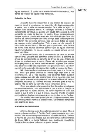 A experiência do andar no espírito


águas tranqüilas. É como se o mundo estivesse desabando, mas
                                                                              NOTAS
dentro do coração as águas estão tranqüilas.

Pela vida de Deus

        A quarta maneira é seguirmos a vida interior do coração. Se
estamos para ir a um cinema, por exemplo, não devemos consultar
a mente, mas a vida em nosso coração. Se a vida se agitou no
interior, não devemos entrar. A sensação quando o espírito é
constrangido por Deus, se parece um pouco com náusea. É uma
sensação no meio da barriga, no ventre. Esse constrangimento
sempre aparece quando entramos em uma direção que Deus não
aprova. Se vamos comprar um carro e surge esse constrangimento
no interior, não devemos comprar. Isso vale para todas as coisas
até aquelas mais insignificantes. Tudo o que me diz respeito é
importante para o Senhor. Ele está preocupado com cada detalhe
da minha vida. Nunca devemos permitir que as águas interiores
fiquem tumultuadas. No nosso coração as águas sempre devem
estar tranqüilas.
        O andar no Espírito não é uma questão de certo ou errado,
bem ou mal. Existem dois caminhos diante de nós: o caminho da
árvore do conhecimento e o caminho da árvore da vida. Andar pela
árvore do conhecimento é carne. Esses são aqueles que sempre
estão perguntando se isso é certo ou errado. Aqueles que andam
pela árvore da vida não perguntam se é pecado ou não, se é bom
ou mal, certo ou errado, eles perguntam qual é a vontade de Deus.
        Não devemos fazer nada que constranja essa vida dentro de
nós, ainda que pelos critérios da mente seja algo bom e até
recomendável. Se a vida rejeitou, não devemos fazer. Existem
muitas coisas que não são pecaminosas em si mesmas, mas que
Deus rejeita e outras vezes podemos pecar contra Deus até mesmo
pregando, louvando ou fazendo missões. O critério para a vida no
Espírito não é o certo ou o errado, mas a vontade de Deus.
        Creio que não deveríamos ensinar leis de certo e errado para
os novos convertidos, mas estimulá-los a perceberem a direção de
Deus pela vida no nosso espírito. Se somos rápidos em dizer aos
outros o que é certo e o que é errado, estamos tirando preciosas
oportunidades de eles mesmos entrarem em contato com o Senhor.
        Ser cristão não é ser guiado por um código de conduta, nem
por um conjunto de normas e éticas sociais. Ser cristão é ser guiado
pelo Espírito de Deus.

Por meios extraordinários

       A forma básica como Deus planeja conduzir os seus filhos e
pelo impulso do espírito. O Espírito Santo que é residente em nosso
espírito fala ao nosso espírito humano a vontade de Deus. Todavia
a Palavra de Deus nos mostra que existem formas extraordinárias
de Deus. Não é a forma habitual, mas igualmente importante.
Gostaria de mencionar pelo menos quatro formas:



                                98
 