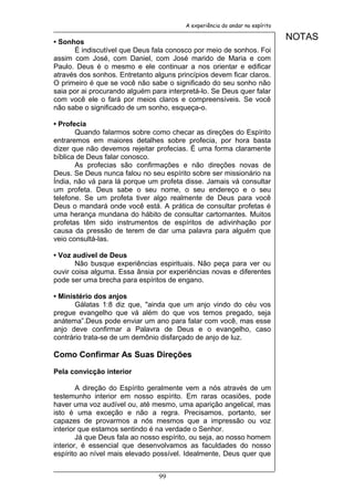 A experiência do andar no espírito


• Sonhos
                                                                              NOTAS
      É indiscutível que Deus fala conosco por meio de sonhos. Foi
assim com José, com Daniel, com José marido de Maria e com
Paulo. Deus é o mesmo e ele continuar a nos orientar e edificar
através dos sonhos. Entretanto alguns princípios devem ficar claros.
O primeiro é que se você não sabe o significado do seu sonho não
saia por ai procurando alguém para interpretá-lo. Se Deus quer falar
com você ele o fará por meios claros e compreensíveis. Se você
não sabe o significado de um sonho, esqueça-o.

• Profecia
       Quando falarmos sobre como checar as direções do Espírito
entraremos em maiores detalhes sobre profecia, por hora basta
dizer que não devemos rejeitar profecias. É uma forma claramente
bíblica de Deus falar conosco.
       As profecias são confirmações e não direções novas de
Deus. Se Deus nunca falou no seu espírito sobre ser missionário na
Índia, não vá para lá porque um profeta disse. Jamais vá consultar
um profeta. Deus sabe o seu nome, o seu endereço e o seu
telefone. Se um profeta tiver algo realmente de Deus para você
Deus o mandará onde você está. A prática de consultar profetas é
uma herança mundana do hábito de consultar cartomantes. Muitos
profetas têm sido instrumentos de espíritos de adivinhação por
causa da pressão de terem de dar uma palavra para alguém que
veio consultá-las.

• Voz audível de Deus
       Não busque experiências espirituais. Não peça para ver ou
ouvir coisa alguma. Essa ânsia por experiências novas e diferentes
pode ser uma brecha para espíritos de engano.

• Ministério dos anjos
       Gálatas 1:8 diz que, "ainda que um anjo vindo do céu vos
pregue evangelho que vá além do que vos temos pregado, seja
anátema”.Deus pode enviar um ano para falar com você, mas esse
anjo deve confirmar a Palavra de Deus e o evangelho, caso
contrário trata-se de um demônio disfarçado de anjo de luz.

Como Confirmar As Suas Direções

Pela convicção interior

        A direção do Espírito geralmente vem a nós através de um
testemunho interior em nosso espírito. Em raras ocasiões, pode
haver uma voz audível ou, até mesmo, uma aparição angelical, mas
isto é uma exceção e não a regra. Precisamos, portanto, ser
capazes de provarmos a nós mesmos que a impressão ou voz
interior que estamos sentindo é na verdade o Senhor.
        Já que Deus fala ao nosso espírito, ou seja, ao nosso homem
interior, é essencial que desenvolvamos as faculdades do nosso
espírito ao nível mais elevado possível. Idealmente, Deus quer que


                                99
 