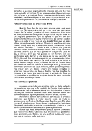 A experiência do andar no espírito


conselhos a pessoas espiritualmente imaturas somente lhe trará
                                                                             NOTAS
mais confusão e incerteza. Vá as pessoas cujas vidas provem que
elas acharam a vontade de Deus, pessoas que obviamente estão
tendo êxito na vida cristã porque elas foram capazes de ouvir a voz
de Deus dirigindo-as nas circunstâncias de suas próprias vidas.

Pelas circunstâncias e a providência divina

       Quando Deus lhe diz para fazer alguma coisa, você pode
contar que Ele começará a abrir as portas para que você possa
fazê-la. Se Ele estiver guiando você numa determinada área, então
as Suas providências começarão a surgir a você naquela área. Há
um pequeno pensamento que eu aprendi e que me tem sido
extremamente útil quando quero obter direções do Senhor, a saber:
"Comece a andar e você receberá uma direção”.Creio que um apoio
bíblico para este conceito seria em Gênesis no tocante ao servo de
Isaque, o qual havia sido enviado para buscar uma esposa para o
seu mestre. Ele falou: "... quanto a mim, o Senhor me guiou no
caminho à casa dos irmãos de meu Senhor" (Gn 24:27). Em outras
palavras, uma vez que ele havia partido em sua jornada, Deus lhe
deu a direção. Davi diz: "Os passos de um homem bom são
confirmados pelo Senhor, e ele deleita-se no seu caminho" (Sl
37:23). Se você ficar sentado esperando por uma revelação, talvez
você fique assim para sempre. Se você começar a se mover e
estiver indo na direção errada, o Senhor lhe dirá. O Espírito Santo
está dentro de todos os cristãos e Ele deseja muito guiar-nos nos
caminhos e propósitos de Deus. Portanto, assim que começarmos a
nos mover com um desejo sincero em nossos corações de
andarmos nos caminhos de Deus, o Espírito nos dará direções. Ao
começar a se mover em harmonia com a vontade de Deus, as
circunstâncias e providências surgirão diante de você, dando-lhe
uma certeza e confiança interior.

Por confirmação profética

       Às vezes, uma declaração profética pode ser dada a alguém
para confirmar algo que já foi recebido do Espírito. Usei a palavra
"confirmação" deliberadamente porque isto é exatamente o que as
declarações proféticas deveriam fazer. Elas deveriam servir para
confirmar algo que alguém já recebeu de Deus em seu espírito.
       Deveríamos sempre ser cautelosos com relação a profecias
aparentes que tendem a iniciar alguma coisa, ao invés de
simplesmente confirmá-la. Se Deus quiser falar-lhe algo, Ele falará
com você primeiramente, dentro do seu próprio espírito. Mais tarde
Ele poderá confirmá-lo através de uma declaração profética, a qual
servirá para confirmar e estabelecer o que Ele já lhe disse.
       Nunca faça nada simplesmente porque alguém "profetizou"
que você deveria fazer. Obtenha a sua própria direção pessoal de
Deus primeiramente. Depois, se uma profecia substanciar aquilo
que você já recebeu, então tudo bem.



                               102
 