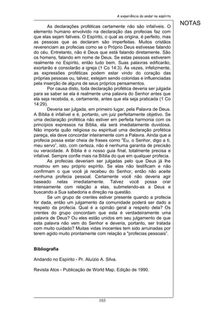 A experiência do andar no espírito


        As declarações proféticas certamente não são infalíveis. O
                                                                                   NOTAS
elemento humano envolvido na declaração das profecias faz com
que elas sejam falíveis. O Espírito, o qual as origina, é perfeito, mas
as pessoas que as declaram são imperfeitas. Muitos cristãos
reverenciam as profecias como se o Próprio Deus estivesse falando
do céu. Entretanto, não é Deus que está falando diretamente. São
os homens, falando em nome de Deus. Se estas pessoas estiverem
realmente no Espírito, então tudo bem. Suas palavras edificarão,
exortarão e consolarão a igreja (1 Co 14:3). Às vezes, infelizmente,
as expressões proféticas podem estar vindo do coração das
próprias pessoas ou, talvez, estejam sendo coloridas e influenciadas
pela inserção de alguns de seus próprios pensamentos.
        Por causa disto, toda declaração profética deveria ser julgada
para se saber se ela é realmente uma palavra do Senhor antes que
ela seja recebida, e, certamente, antes que ela seja praticada (1 Co
14:29).
        Deveria ser julgada, em primeiro lugar, pela Palavra de Deus.
A Bíblia é infalível e é, portanto, um juiz perfeitamente objetivo. Se
uma declaração profética não estiver em perfeita harmonia com os
princípios expressos na Bíblia, ela será imediatamente duvidosa.
Não importa quão religiosa ou espiritual uma declaração profética
pareça, ela deve concordar inteiramente com a Palavra. Ainda que a
profecia possa estar cheia de frases como "Eu, o Senhor, digo a ti,
meu servo”, isto, com certeza, não é nenhuma garantia de precisão
ou veracidade. A Bíblia é o nosso guia final, totalmente precisa e
infalível. Sempre confie mais na Bíblia do que em qualquer profecia.
        As profecias deveriam ser julgadas pelo que Deus já lhe
mostrou em seu próprio espírito. Se elas não testificam e não
confirmam o que você já recebeu do Senhor, então não aceite
nenhuma profecia pessoal. Certamente você não deveria agir
baseado nelas imediatamente. Talvez você possa orar
intensamente com relação a elas, submetendo-as a Deus e
buscando a Sua sabedoria e direção na questão.
        Se um grupo de crentes estiver presente quando a profecia
for dada, então um julgamento da comunidade poderá ser dado a
respeito da profecia. Qual é a opinião geral a respeito dela? Os
crentes do grupo concordam que esta é verdadeiramente uma
palavra de Deus? Ou eles estão unidos em seu julgamento de que
esta palavra não vem do Senhor e deveria, portanto, ser tratada
com muito cuidado? Muitas vidas inocentes tem sido arruinadas por
terem agido muito prontamente com relação a "profecias pessoais”.


Bibliografia

Andando no Espírito - Pr. Aluízio A. Silva.

Revista Atos - Publicação de World Map. Edição de 1990.




                                 103
 