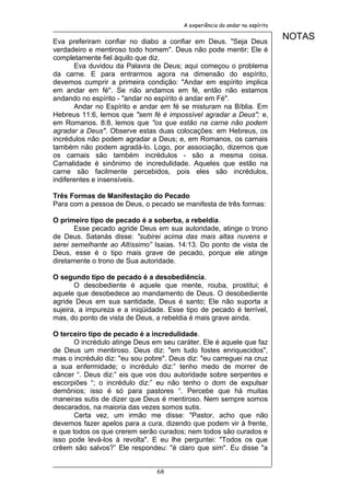 A experiência do andar no espírito


Eva preferiram confiar no diabo a confiar em Deus. "Seja Deus
                                                                              NOTAS
verdadeiro e mentiroso todo homem". Deus não pode mentir; Ele é
completamente fiel àquilo que diz.
       Eva duvidou da Palavra de Deus; aqui começou o problema
da carne. E para entrarmos agora na dimensão do espírito,
devemos cumprir a primeira condição: "Andar em espírito implica
em andar em fé". Se não andamos em fé, então não estamos
andando no espírito - "andar no espírito é andar em Fé".
       Andar no Espírito e andar em fé se misturam na Bíblia. Em
Hebreus 11:6, lemos que "sem fé é impossível agradar a Deus"; e,
em Romanos. 8:8, lemos que "os que estão na carne não podem
agradar a Deus". Observe estas duas colocações: em Hebreus, os
incrédulos não podem agradar a Deus; e, em Romanos, os carnais
também não podem agradá-lo. Logo, por associação, dizemos que
os carnais são também incrédulos - são a mesma coisa.
Carnalidade é sinônimo de incredulidade. Aqueles que estão na
carne são facilmente percebidos, pois eles são incrédulos,
indiferentes e insensíveis.

Três Formas de Manifestação do Pecado
Para com a pessoa de Deus, o pecado se manifesta de três formas:

O primeiro tipo de pecado é a soberba, a rebeldia.
       Esse pecado agride Deus em sua autoridade, atinge o trono
de Deus. Satanás disse: "subirei acima das mais altas nuvens e
serei semelhante ao Altíssimo” Isaias. 14:13. Do ponto de vista de
Deus, esse é o tipo mais grave de pecado, porque ele atinge
diretamente o trono de Sua autoridade.

O segundo tipo de pecado é a desobediência.
       O desobediente é aquele que mente, rouba, prostitui; é
aquele que desobedece ao mandamento de Deus. O desobediente
agride Deus em sua santidade, Deus é santo; Ele não suporta a
sujeira, a impureza e a iniqüidade. Esse tipo de pecado é terrível,
mas, do ponto de vista de Deus, a rebeldia é mais grave ainda.

O terceiro tipo de pecado é a incredulidade.
       O incrédulo atinge Deus em seu caráter. Ele é aquele que faz
de Deus um mentiroso. Deus diz: "em tudo fostes enriquecidos",
mas o incrédulo diz: "eu sou pobre". Deus diz: "eu carreguei na cruz
a sua enfermidade; o incrédulo diz:” tenho medo de morrer de
câncer “. Deus diz:” eis que vos dou autoridade sobre serpentes e
escorpiões “; o incrédulo diz:” eu não tenho o dom de expulsar
demônios; isso é só para pastores “. Percebe que há muitas
maneiras sutis de dizer que Deus é mentiroso. Nem sempre somos
descarados, na maioria das vezes somos sutis.
       Certa vez, um irmão me disse: "Pastor, acho que não
devemos fazer apelos para a cura, dizendo que podem vir à frente,
e que todos os que crerem serão curados; nem todos são curados e
isso pode levá-los à revolta". E eu lhe perguntei: "Todos os que
crêem são salvos?” Ele respondeu: "é claro que sim". Eu disse "a


                                68
 