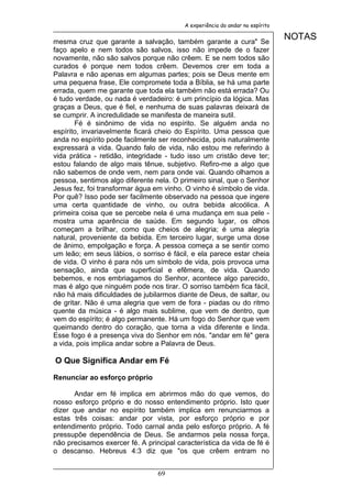 A experiência do andar no espírito


mesma cruz que garante a salvação, também garante a cura" Se
                                                                              NOTAS
faço apelo e nem todos são salvos, isso não impede de o fazer
novamente, não são salvos porque não crêem. E se nem todos são
curados é porque nem todos crêem. Devemos crer em toda a
Palavra e não apenas em algumas partes; pois se Deus mente em
uma pequena frase, Ele compromete toda a Bíblia, se há uma parte
errada, quem me garante que toda ela também não está errada? Ou
é tudo verdade, ou nada é verdadeiro: é um princípio da lógica. Mas
graças a Deus, que é fiel, e nenhuma de suas palavras deixará de
se cumprir. A incredulidade se manifesta de maneira sutil.
       Fé é sinônimo de vida no espírito. Se alguém anda no
espírito, invariavelmente ficará cheio do Espírito. Uma pessoa que
anda no espírito pode facilmente ser reconhecida, pois naturalmente
expressará a vida. Quando falo de vida, não estou me referindo à
vida prática - retidão, integridade - tudo isso um cristão deve ter;
estou falando de algo mais tênue, subjetivo. Refiro-me a algo que
não sabemos de onde vem, nem para onde vai. Quando olhamos a
pessoa, sentimos algo diferente nela. O primeiro sinal, que o Senhor
Jesus fez, foi transformar água em vinho. O vinho é símbolo de vida.
Por quê? Isso pode ser facilmente observado na pessoa que ingere
uma certa quantidade de vinho, ou outra bebida alcoólica. A
primeira coisa que se percebe nela é uma mudança em sua pele -
mostra uma aparência de saúde. Em segundo lugar, os olhos
começam a brilhar, como que cheios de alegria; é uma alegria
natural, proveniente da bebida. Em terceiro lugar, surge uma dose
de ânimo, empolgação e força. A pessoa começa a se sentir como
um leão; em seus lábios, o sorriso é fácil, e ela parece estar cheia
de vida. O vinho é para nós um símbolo de vida, pois provoca uma
sensação, ainda que superficial e efêmera, de vida. Quando
bebemos, e nos embriagamos do Senhor, acontece algo parecido,
mas é algo que ninguém pode nos tirar. O sorriso também fica fácil,
não há mais dificuldades de jubilarmos diante de Deus, de saltar, ou
de gritar. Não é uma alegria que vem de fora - piadas ou do ritmo
quente da música - é algo mais sublime, que vem de dentro, que
vem do espírito; é algo permanente. Há um fogo do Senhor que vem
queimando dentro do coração, que torna a vida diferente e linda.
Esse fogo é a presença viva do Senhor em nós. "andar em fé" gera
a vida, pois implica andar sobre a Palavra de Deus.

O Que Significa Andar em Fé

Renunciar ao esforço próprio

      Andar em fé implica em abrirmos mão do que vemos, do
nosso esforço próprio e do nosso entendimento próprio. Isto quer
dizer que andar no espírito também implica em renunciarmos a
estas três coisas: andar por vista, por esforço próprio e por
entendimento próprio. Todo carnal anda pelo esforço próprio. A fé
pressupõe dependência de Deus. Se andarmos pela nossa força,
não precisamos exercer fé. A principal característica da vida de fé é
o descanso. Hebreus 4:3 diz que "os que crêem entram no


                                 69
 