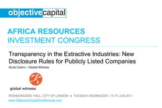 AFRICA RESOURCES
INVESTMENT CONGRESS
Transparency in the Extractive Industries: New
Disclosure Rules for Publicly Listed Companies
Giulio Carini – Global Witness




IRONMONGERS’ HALL, CITY OF LONDON ● TUESDAY-WEDNESDAY, 14-15 JUN 2011
www.ObjectiveCapitalConferences.com
 