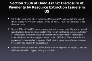 Section 1504 of Dodd-Frank: Disclosure of
Payments by Resource Extraction Issuers in
                    US

•   US Dodd-Frank Wall Street Reform and Consumer Protection Act: US federal
    statute signed by President Barack Obama on July 21, 2011 as a response to the
    financial crisis

•   Section 1504 of Dodd-Frank: a resource extraction issuer must disclose an annual
    report relating to any payment made by the resource extraction issuer, a subsidiary
    of the resource extraction issuer, or an entity under the control of the resource
    extraction issuer to a foreign government or the US Federal Government for the
    purpose of commercial development of oil, natural gas or minerals on a country-
         •
    by-country and project-by-project basis

•   Rules have not yet come into effect. Final rules are expected on August, 2011 and
    will come into effect approximately a year later
 