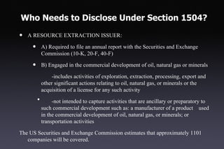 Who Needs to Disclose Under Section 1504?

•   A RESOURCE EXTRACTION ISSUER:

     •       A) Required to file an annual report with the Securities and Exchange
             Commission (10-K, 20-F, 40-F)

     •       B) Engaged in the commercial development of oil, natural gas or minerals

                 -includes activities of exploration, extraction, processing, export and
             other significant actions relating to oil, natural gas, or minerals or the
             acquisition of a license for any such activity
         •        -not intended to capture activities that are ancillary or preparatory to
             such commercial development such as: a manufacturer of a product used
             in the commercial development of oil, natural gas, or minerals; or
             transportation activities

The US Securities and Exchange Commission estimates that approximately 1101
   companies will be covered.
 