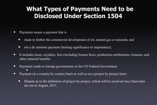 What Types of Payments Need to be
          Disclosed Under Section 1504

•   Payments means a payment that is

    •   made to further the commercial development of oil, natural gas or minerals; and

    •   not a de minimis payment (lacking significance or importance);

•   It includes taxes, royalties, fees (including license fees), production entitlements, bonuses, and
    other material benefits

•   Payments made to foreign governments or the US Federal Government
         •
•   Payment on a country by country basis as well as on a project by project basis

    •   Dispute as to the definition of project by project, which will be resolved once final rules
        are out in August, 2011.
 