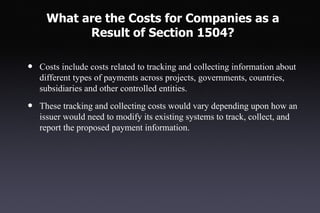 What are the Costs for Companies as a
           Result of Section 1504?

•   Costs include costs related to tracking and collecting information about
    different types of payments across projects, governments, countries,
    subsidiaries and other controlled entities.

•   These tracking and collecting costs would vary depending upon how an
    issuer would need to modify its existing systems to track, collect, and
    report the proposed payment information.
 
