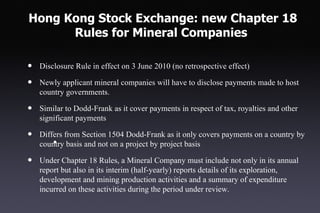 Hong Kong Stock Exchange: new Chapter 18
      Rules for Mineral Companies

•   Disclosure Rule in effect on 3 June 2010 (no retrospective effect)

•   Newly applicant mineral companies will have to disclose payments made to host
    country governments.

•   Similar to Dodd-Frank as it cover payments in respect of tax, royalties and other
    significant payments

•   Differs from Section 1504 Dodd-Frank as it only covers payments on a country by
        •
    country basis and not on a project by project basis

•   Under Chapter 18 Rules, a Mineral Company must include not only in its annual
    report but also in its interim (half-yearly) reports details of its exploration,
    development and mining production activities and a summary of expenditure
    incurred on these activities during the period under review.
 