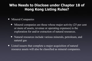 Who Needs to Disclose under Chapter 18 of
       Hong Kong Listing Rules?

•   Mineral Companies

    •   Mineral companies are those whose major activity (25 per cent
        or more of assets, revenue or operating expenses) is the
        exploration for and/or extraction of natural resources.

    •   Natural resources include various minerals, petroleum, and
        natural gas

•   Listed issuers that complete a major acquisition of natural
    resource assets will also be classified as mineral companies.
 