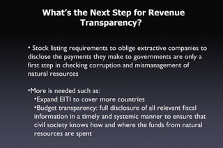 What’s the Next Step for Revenue
              Transparency?

• Stock listing requirements to oblige extractive companies to
disclose the payments they make to governments are only a
first step in checking corruption and mismanagement of
natural resources

•More is needed such as:
  •Expand EITI to cover more countries
  •Budget transparency: full disclosure of all relevant fiscal
  information in a timely and systemic manner to ensure that
  civil society knows how and where the funds from natural
  resources are spent
 