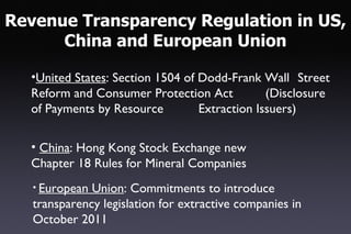 Revenue Transparency Regulation in US,
      China and European Union

  •United States: Section 1504 of Dodd-Frank Wall Street
  Reform and Consumer Protection Act           (Disclosure
  of Payments by Resource         Extraction Issuers)

  • China: Hong Kong Stock Exchange new
  Chapter 18 Rules for Mineral Companies
   • European Union: Commitments to introduce
   transparency legislation for extractive companies in
   October 2011
 