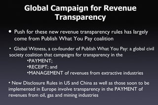 Global Campaign for Revenue
               Transparency
• Push for these new revenue transparency rules has largely
  come from Publish What You Pay coalition
• Global Witness, a co-founder of Publish What You Pay: a global civil
society coalition that campaigns for transparency in the
         •PAYMENT;
         •RECEIPT; and
         •MANAGEMENT of revenues from extractive industries
• New Disclosure Rules in US and China as well as those soon to be
implemented in Europe involve transparency in the PAYMENT of
revenues from oil, gas and mining industries
 