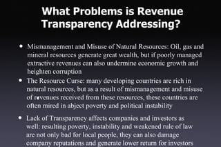 What Problems is Revenue
         Transparency Addressing?

•   Mismanagement and Misuse of Natural Resources: Oil, gas and
    mineral resources generate great wealth, but if poorly managed
    extractive revenues can also undermine economic growth and
    heighten corruption
•   The Resource Curse: many developing countries are rich in
    natural resources, but as a result of mismanagement and misuse
    of revenues received from these resources, these countries are
        •
    often mired in abject poverty and political instability
•   Lack of Transparency affects companies and investors as
    well: resulting poverty, instability and weakened rule of law
    are not only bad for local people, they can also damage
    company reputations and generate lower return for investors
 