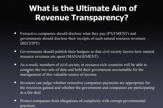 What is the Ultimate Aim of
          Revenue Transparency?
•   Extractive companies should disclose what they pay (PAYMENT) and
    governments should disclose their receipts of such natural resource revenues
    (RECEIPT)

•   Governments should publish their budgets so that civil society knows how natural
    resource revenues are spent (MANAGEMENT)

•   As a result, members of civil society in resource-rich countries will be able to
    compare the two sets of data and hold their government accountable for the
        •
    management of this valuable source of income.

•   Investors can judge whether extractive companies payments are appropriate for
    the resources gained and whether the government and companies are participating
    in a fair deal

•   Protect companies from allegations of complicity with corrupt governmental
    practices.
 
