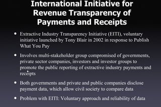 International Initiative for
          Revenue Transparency of
           Payments and Receipts
•   Extractive Industry Transparency Initiative (EITI), voluntary
    initiative launched by Tony Blair in 2002 in response to Publish
    What You Pay

•   Involves multi-stakeholder group compromised of governments,
    private sector companies, investors and investor groups to
    promote the public reporting of extractive industry payments and
        •
    receipts

•   Both governments and private and public companies disclose
    payment data, which allow civil society to compare data

•   Problem with EITI: Voluntary approach and reliability of data
 