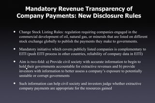 Mandatory Revenue Transparency of
    Company Payments: New Disclosure Rules

•   Change Stock Listing Rules: regulation requiring companies engaged in the
    commercial development of oil, natural gas, or minerals that are listed on different
    stock exchange globally to publish the payments they make to governments.

•   Mandatory initiative which covers publicly listed companies is complementary to
    EITI (push EITI process in other countries, reliability of company data in EITI)

•   Aim is two-fold: a) Provide civil society with accurate information to begin to
    hold their governments accountable for extractive revenues and b) provide
        • with information to better assess a company’s exposure to potentially
    investors
    unstable or corrupt governments

•   Such information can help civil society and investors judge whether extractive
    company payments are appropriate for the resources gained
 