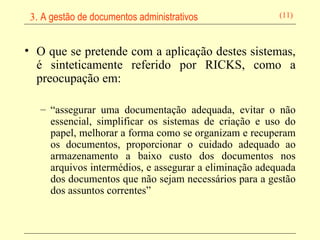 O que se pretende com a aplicação destes sistemas, é sinteticamente referido por RICKS, como a preocupação em: “ assegurar uma documentação adequada, evitar o não essencial, simplificar os sistemas de criação e uso do papel, melhorar a forma como se organizam e recuperam os documentos, proporcionar o cuidado adequado ao armazenamento a baixo custo dos documentos nos arquivos intermédios, e assegurar a eliminação adequada dos documentos que não sejam necessários para a gestão dos assuntos correntes” 