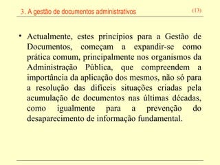 Actualmente, estes princípios para a Gestão de Documentos, começam a expandir-se como prática comum, principalmente nos organismos da Administração Pública, que compreendem a importância da aplicação dos mesmos, não só para a resolução das difíceis situações criadas pela acumulação de documentos nas últimas décadas, como igualmente para a prevenção do desaparecimento de informação fundamental.   