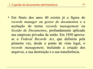 Em finais dos anos 40 existia já a figura do  records manager  ou  gestor de documento s e a aceitação do termo  records management  ou  Gestão de Documentos , profundamente aplicado nas empresas privadas de então. Em 1950 aprova-se o  Federal Records Act , que definiria pela primeira vez, desde o ponto de vista legal, o  records management , incluindo a criação dos arquivos, a sua destruição e a sua transferência. 