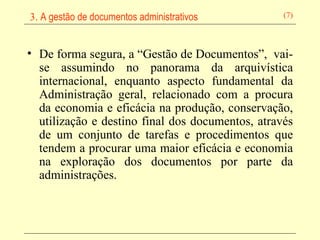 De forma segura, a “Gestão de Documentos”,  vai-se assumindo no panorama da arquivística internacional, enquanto aspecto fundamental da Administração geral, relacionado com a procura da economia e eficácia na produção, conservação, utilização e destino final dos documentos, através de um conjunto de tarefas e procedimentos que tendem a procurar uma maior eficácia e economia na exploração dos documentos por parte da administrações.   