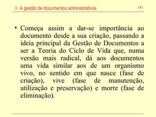 Começa assim a dar-se importância ao documento desde a sua criação, passando a ideia principal da Gestão de Documentos a ser a Teoria do Ciclo de Vida que, numa versão mais radical, dá aos documentos uma vida similar aos de um organismo vivo, no sentido em que nasce (fase de criação), vive (fase de manutenção, utilização e preservação) e morre (fase de eliminação).   