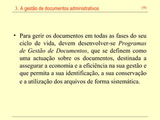 Para gerir os documentos em todas as fases do seu ciclo de vida, devem desenvolver-se  Programas de Gestão de Documentos , que se definem como uma actuação sobre os documentos, destinada a assegurar a economia e a eficiência na sua gestão e que permita a sua identificação, a sua conservação e a utilização dos arquivos de forma sistemática.   