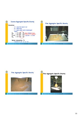 10
Mansoura University - Faculty of Engineering – Public Works Engineering Dept.
Coarse Aggregate Specific Gravity
• A = oven dry mass in air
• B = SSD mass
• C = mass under water (submerged
mass)
Gsb = A / (B - C)
Gs,SSD = B / (B - C)
Gsa = A / (A - C)
Water absorption, %
• Absorption % = [(B - A) / A] * 100
Calculations
Mass (=Volume) of water
displaced by the aggregate
1 gm water = 1 cc water
Mansoura University - Faculty of Engineering – Public Works Engineering Dept.
Fine Aggregate Specific Gravity
Mansoura University - Faculty of Engineering – Public Works Engineering Dept.
Fine Aggregate Specific Gravity
Mansoura University - Faculty of Engineering – Public Works Engineering Dept.
Fine Aggregate Specific Gravity
 