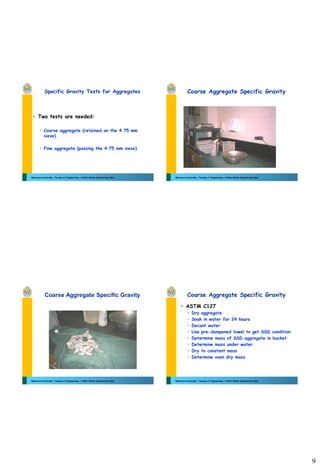 9
Mansoura University - Faculty of Engineering – Public Works Engineering Dept.
Specific Gravity Tests for Aggregates
• Two tests are needed:
• Coarse aggregate (retained on the 4.75 mm
sieve).
• Fine aggregate (passing the 4.75 mm sieve)
Mansoura University - Faculty of Engineering – Public Works Engineering Dept.
Coarse Aggregate Specific Gravity
Mansoura University - Faculty of Engineering – Public Works Engineering Dept.
Coarse Aggregate Specific Gravity
Mansoura University - Faculty of Engineering – Public Works Engineering Dept.
Coarse Aggregate Specific Gravity
• ASTM C127
• Dry aggregate
• Soak in water for 24 hours
• Decant water
• Use pre-dampened towel to get SSD condition
• Determine mass of SSD aggregate in bucket
• Determine mass under water
• Dry to constant mass
• Determine oven dry mass
 