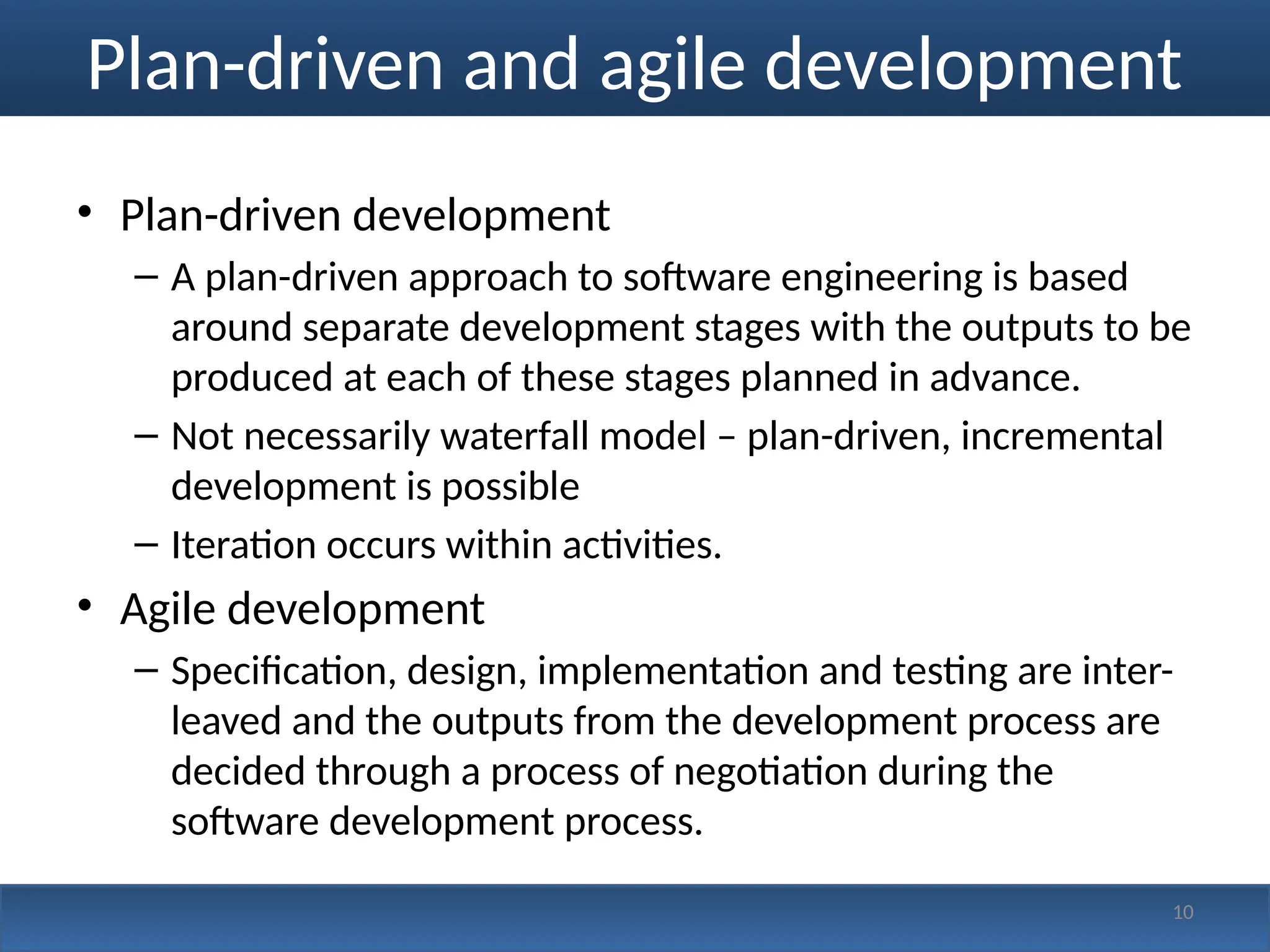 Plan-driven and agile development
• Plan-driven development
– A plan-driven approach to software engineering is based
around separate development stages with the outputs to be
produced at each of these stages planned in advance.
– Not necessarily waterfall model – plan-driven, incremental
development is possible
– Iteration occurs within activities.
• Agile development
– Specification, design, implementation and testing are inter-
leaved and the outputs from the development process are
decided through a process of negotiation during the
software development process.
10
 