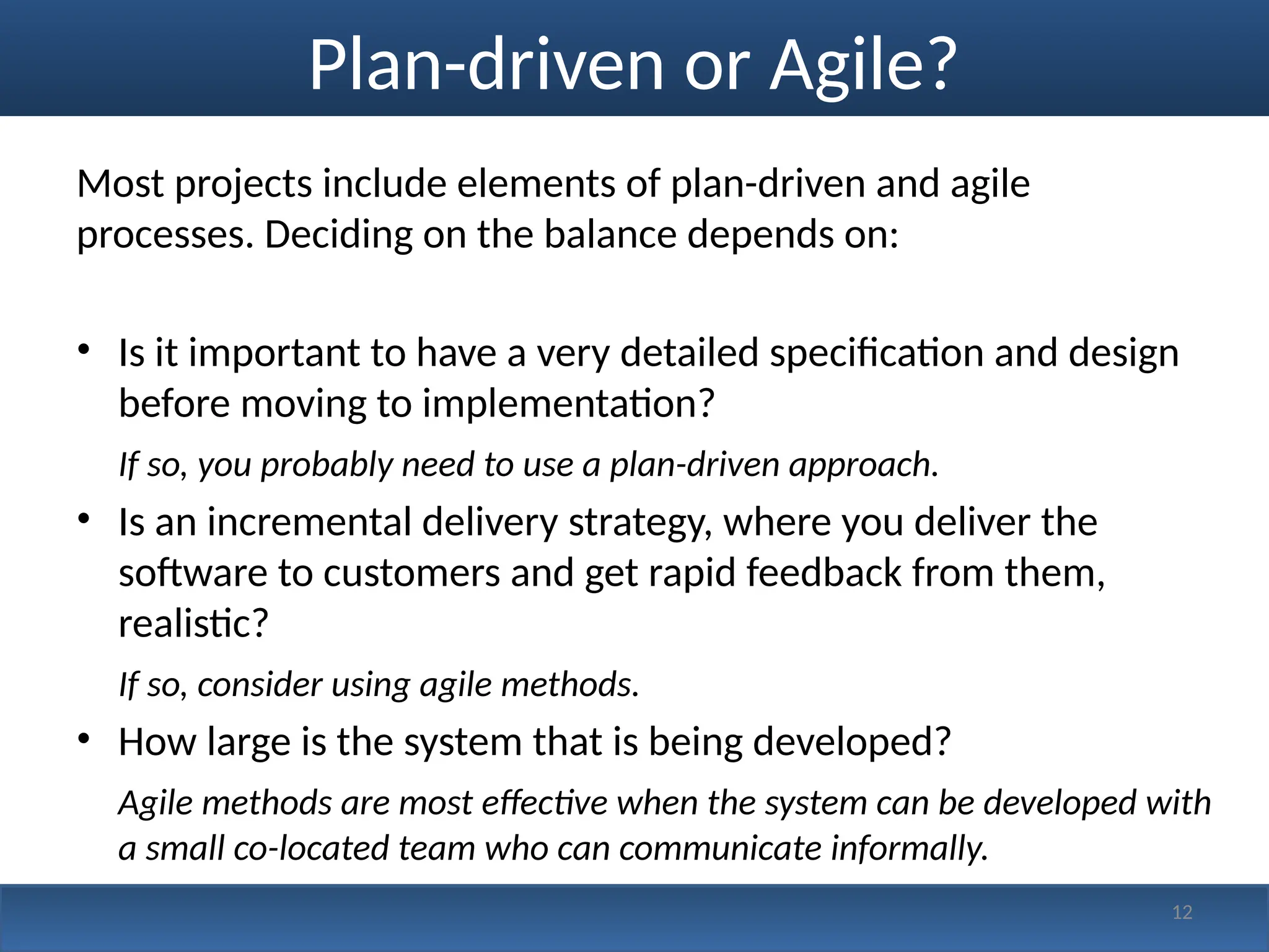 Plan-driven or Agile?
Most projects include elements of plan-driven and agile
processes. Deciding on the balance depends on:
• Is it important to have a very detailed specification and design
before moving to implementation?
If so, you probably need to use a plan-driven approach.
• Is an incremental delivery strategy, where you deliver the
software to customers and get rapid feedback from them,
realistic?
If so, consider using agile methods.
• How large is the system that is being developed?
Agile methods are most effective when the system can be developed with
a small co-located team who can communicate informally.
12
 