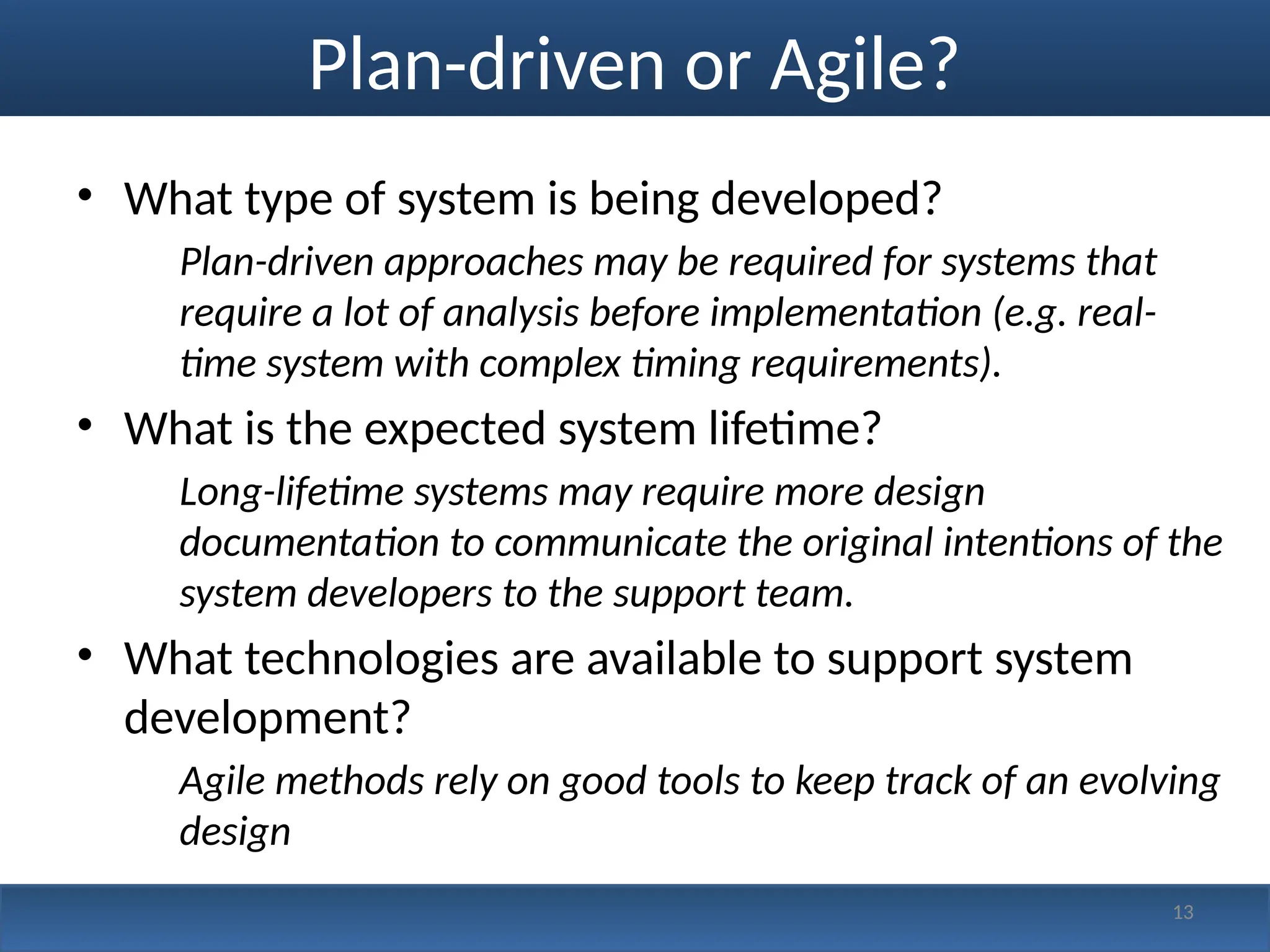 Plan-driven or Agile?
• What type of system is being developed?
Plan-driven approaches may be required for systems that
require a lot of analysis before implementation (e.g. real-
time system with complex timing requirements).
• What is the expected system lifetime?
Long-lifetime systems may require more design
documentation to communicate the original intentions of the
system developers to the support team.
• What technologies are available to support system
development?
Agile methods rely on good tools to keep track of an evolving
design
13
 