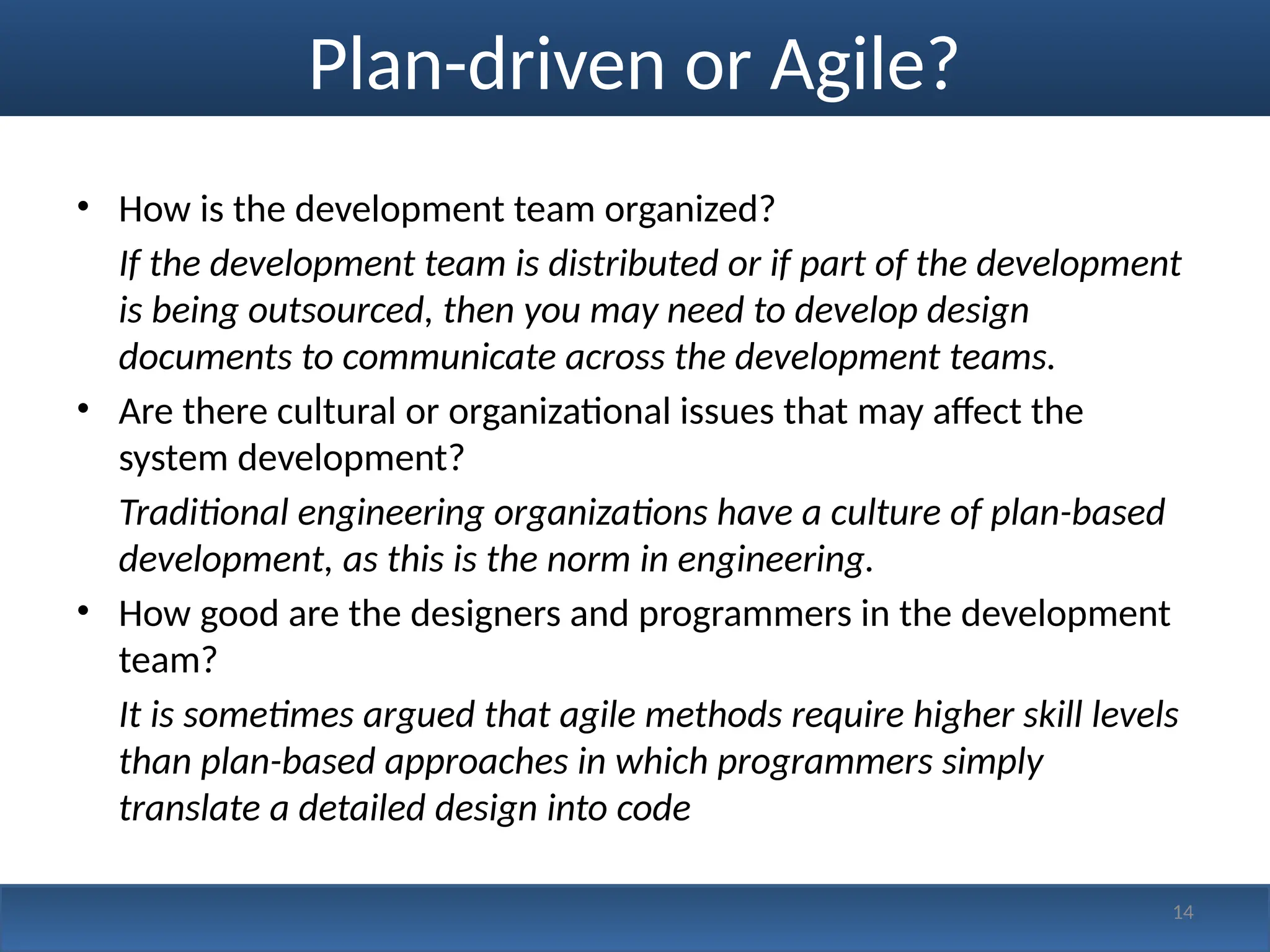 14
Plan-driven or Agile?
• How is the development team organized?
If the development team is distributed or if part of the development
is being outsourced, then you may need to develop design
documents to communicate across the development teams.
• Are there cultural or organizational issues that may affect the
system development?
Traditional engineering organizations have a culture of plan-based
development, as this is the norm in engineering.
• How good are the designers and programmers in the development
team?
It is sometimes argued that agile methods require higher skill levels
than plan-based approaches in which programmers simply
translate a detailed design into code
 