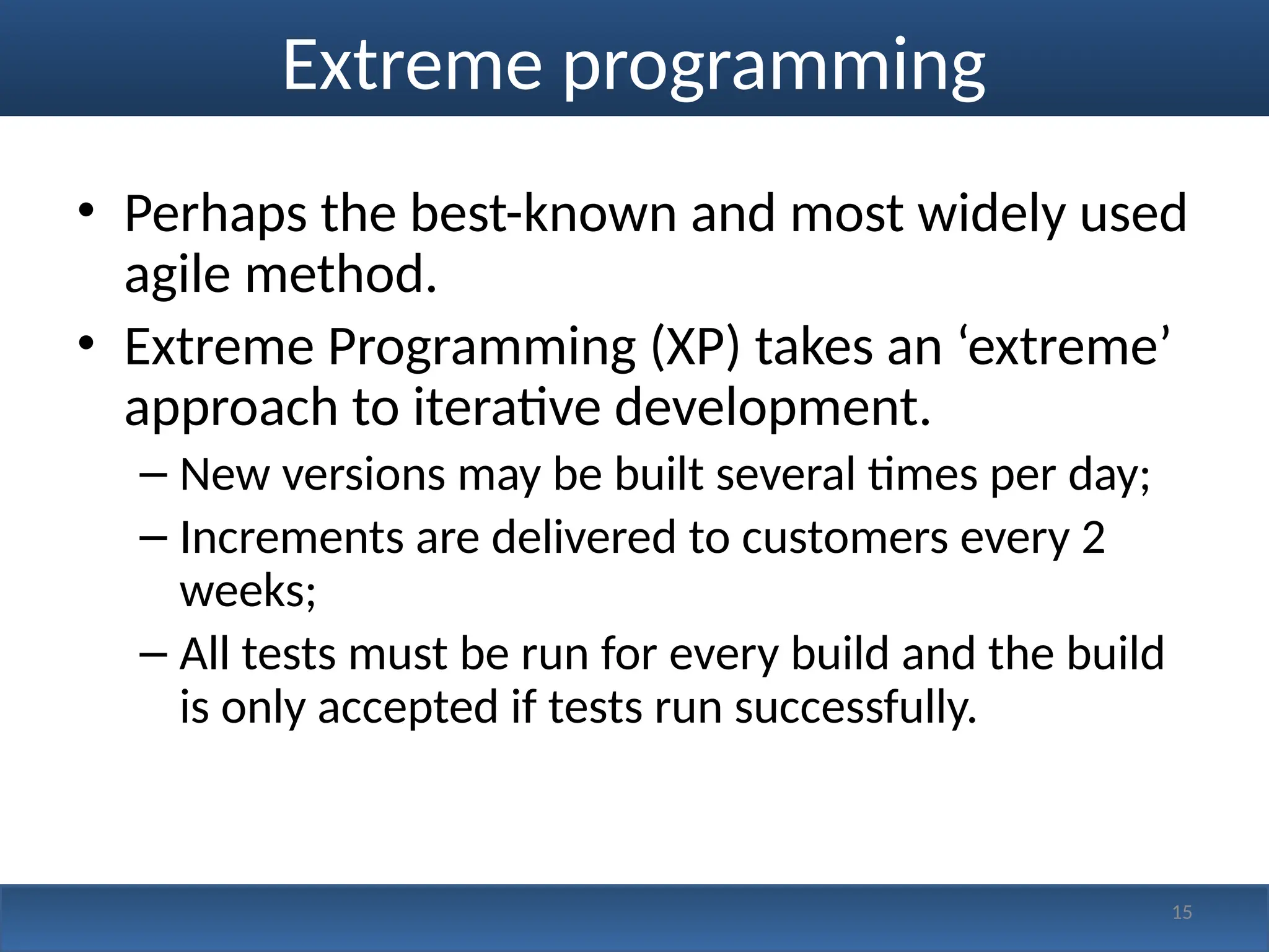 Extreme programming
• Perhaps the best-known and most widely used
agile method.
• Extreme Programming (XP) takes an ‘extreme’
approach to iterative development.
– New versions may be built several times per day;
– Increments are delivered to customers every 2
weeks;
– All tests must be run for every build and the build
is only accepted if tests run successfully.
15
 