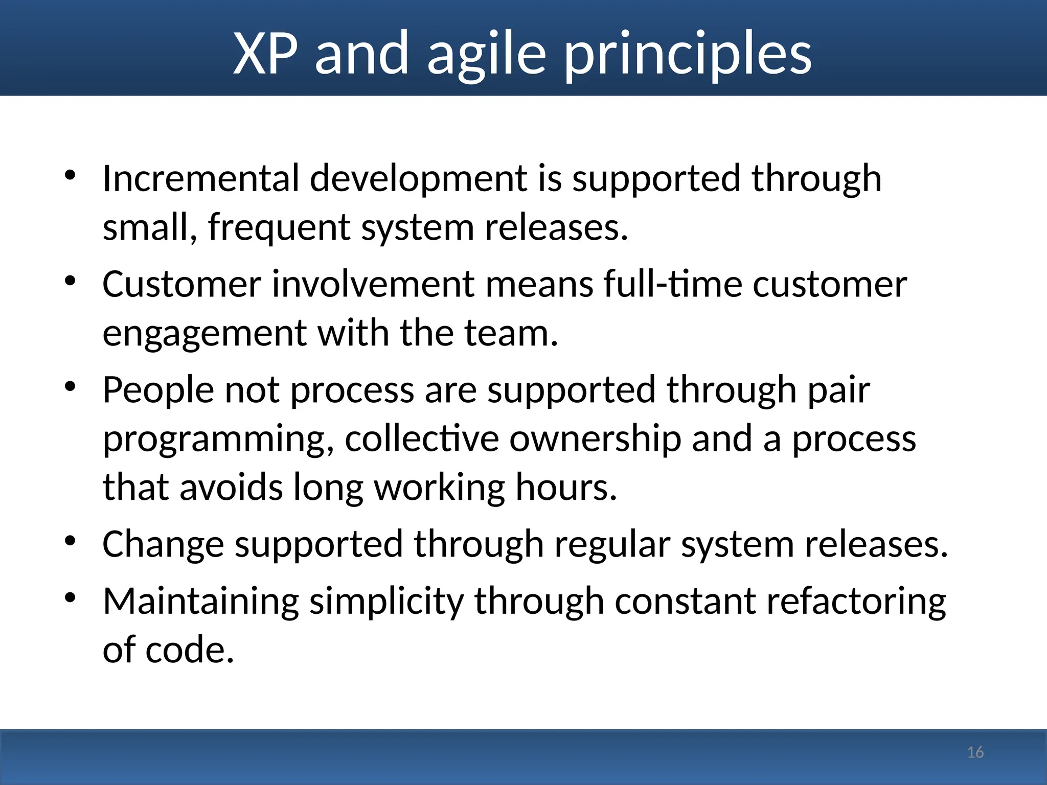 XP and agile principles
• Incremental development is supported through
small, frequent system releases.
• Customer involvement means full-time customer
engagement with the team.
• People not process are supported through pair
programming, collective ownership and a process
that avoids long working hours.
• Change supported through regular system releases.
• Maintaining simplicity through constant refactoring
of code.
16
 