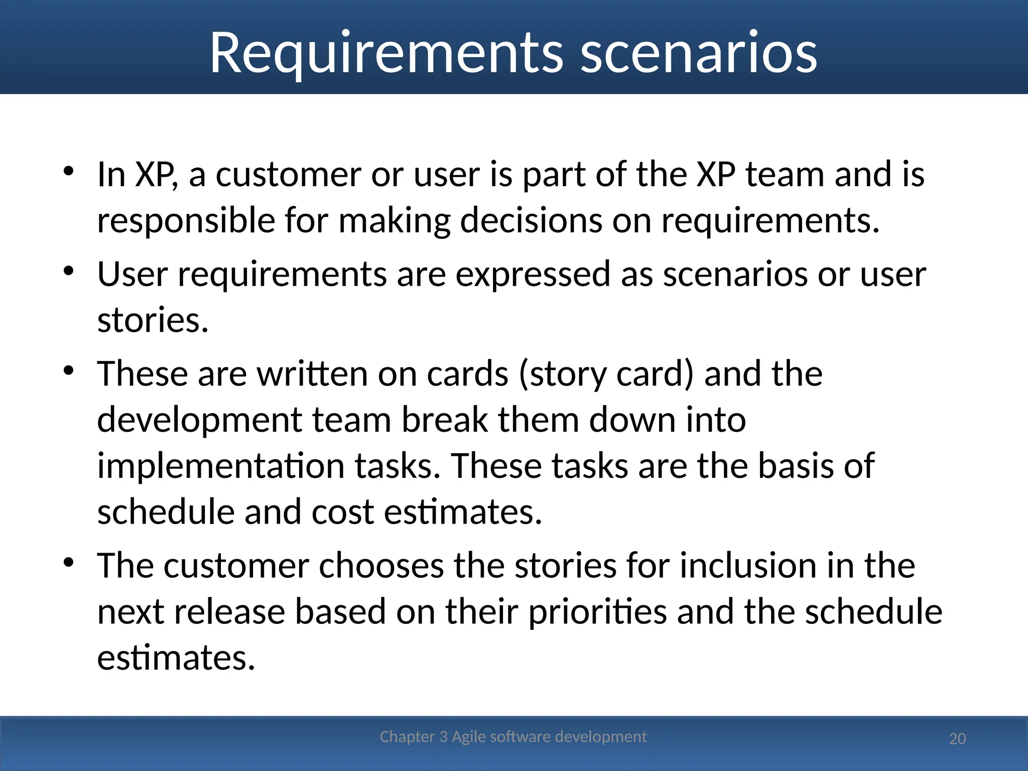 Requirements scenarios
• In XP, a customer or user is part of the XP team and is
responsible for making decisions on requirements.
• User requirements are expressed as scenarios or user
stories.
• These are written on cards (story card) and the
development team break them down into
implementation tasks. These tasks are the basis of
schedule and cost estimates.
• The customer chooses the stories for inclusion in the
next release based on their priorities and the schedule
estimates.
20
Chapter 3 Agile software development
 