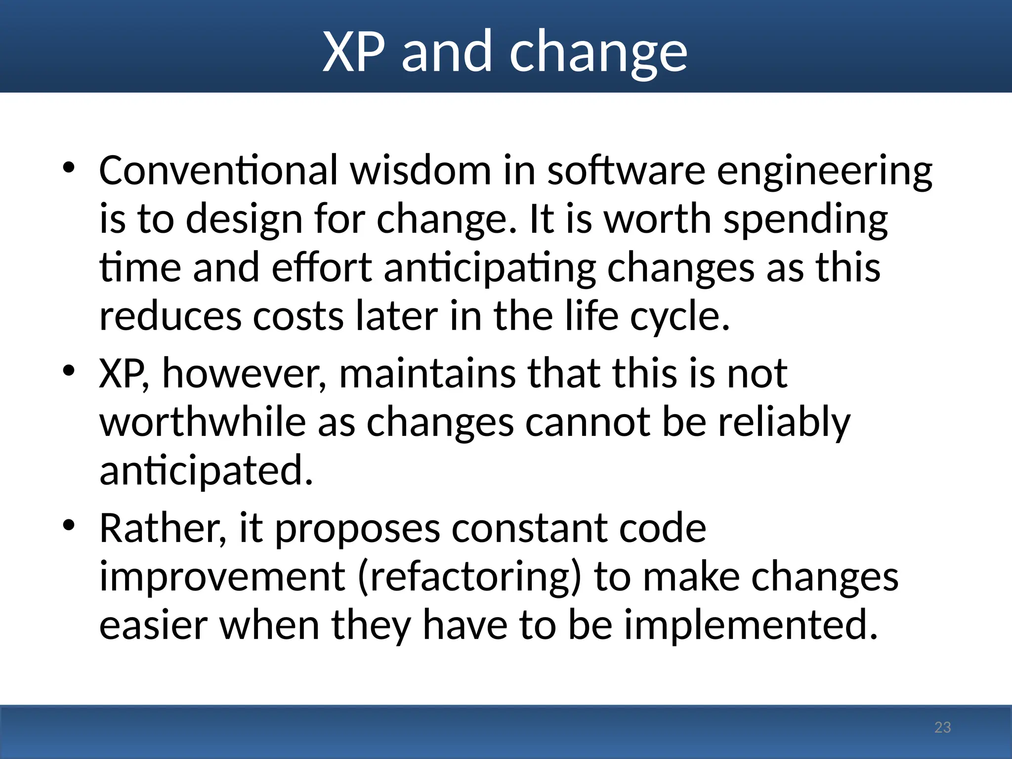 XP and change
• Conventional wisdom in software engineering
is to design for change. It is worth spending
time and effort anticipating changes as this
reduces costs later in the life cycle.
• XP, however, maintains that this is not
worthwhile as changes cannot be reliably
anticipated.
• Rather, it proposes constant code
improvement (refactoring) to make changes
easier when they have to be implemented.
23
 