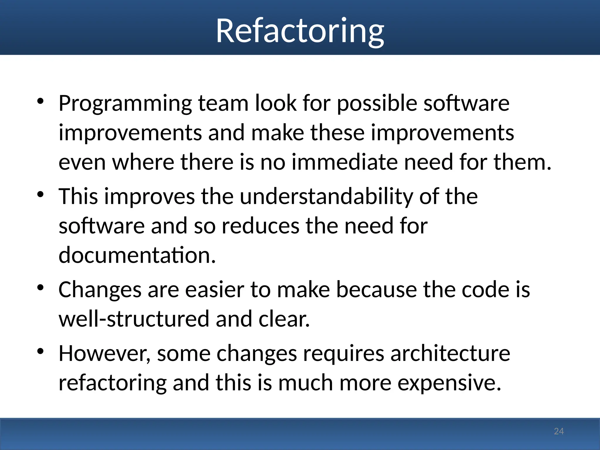 Refactoring
• Programming team look for possible software
improvements and make these improvements
even where there is no immediate need for them.
• This improves the understandability of the
software and so reduces the need for
documentation.
• Changes are easier to make because the code is
well-structured and clear.
• However, some changes requires architecture
refactoring and this is much more expensive.
24
 