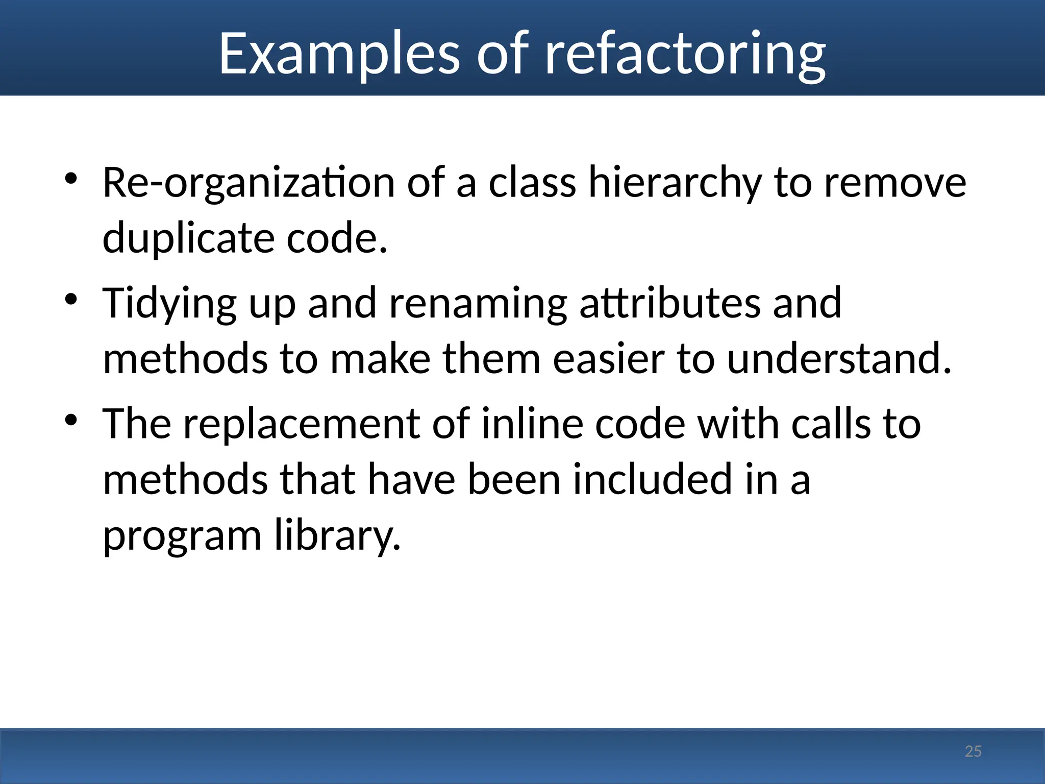Examples of refactoring
• Re-organization of a class hierarchy to remove
duplicate code.
• Tidying up and renaming attributes and
methods to make them easier to understand.
• The replacement of inline code with calls to
methods that have been included in a
program library.
25
 
