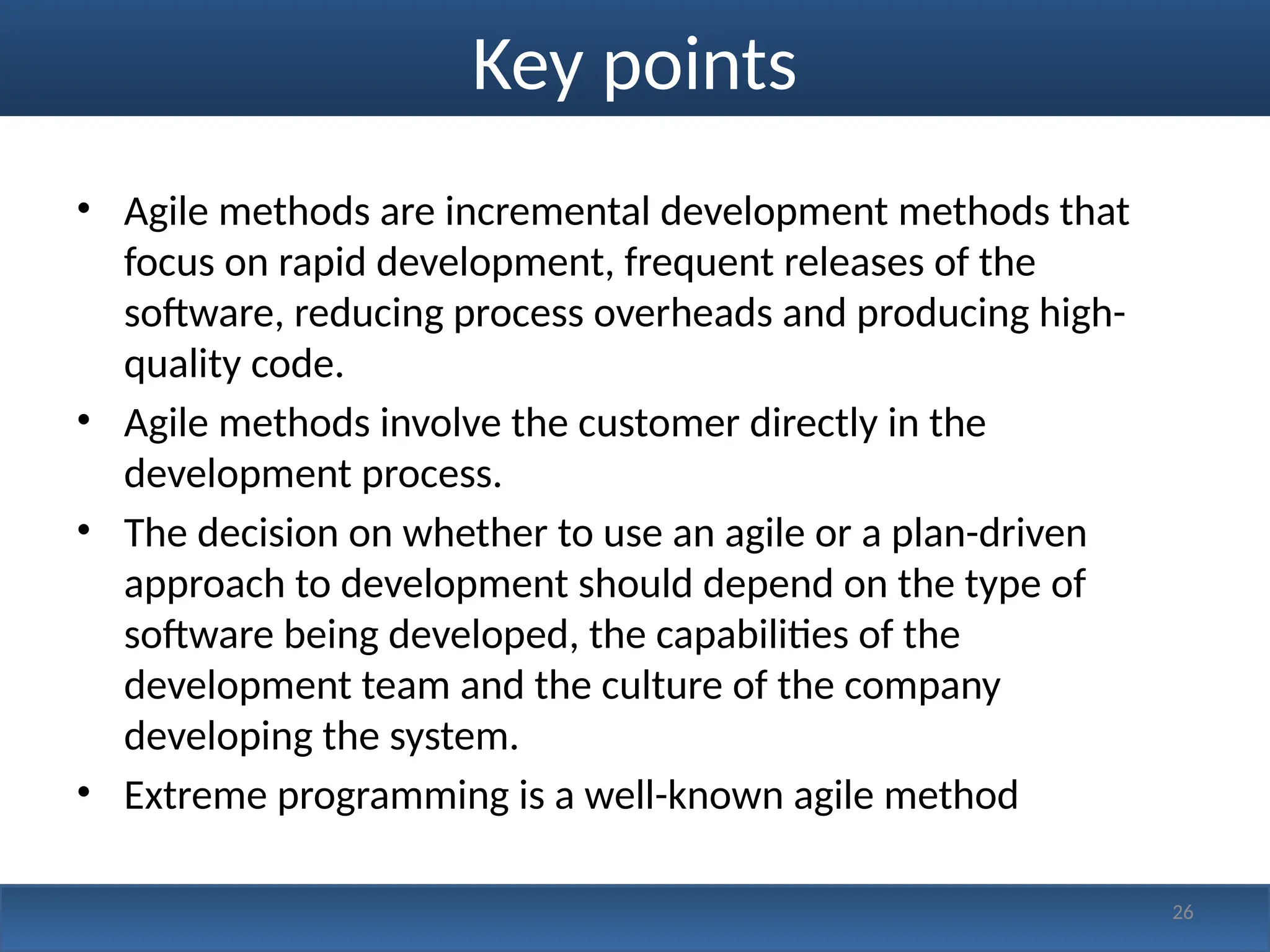 Key points
• Agile methods are incremental development methods that
focus on rapid development, frequent releases of the
software, reducing process overheads and producing high-
quality code.
• Agile methods involve the customer directly in the
development process.
• The decision on whether to use an agile or a plan-driven
approach to development should depend on the type of
software being developed, the capabilities of the
development team and the culture of the company
developing the system.
• Extreme programming is a well-known agile method
26
 