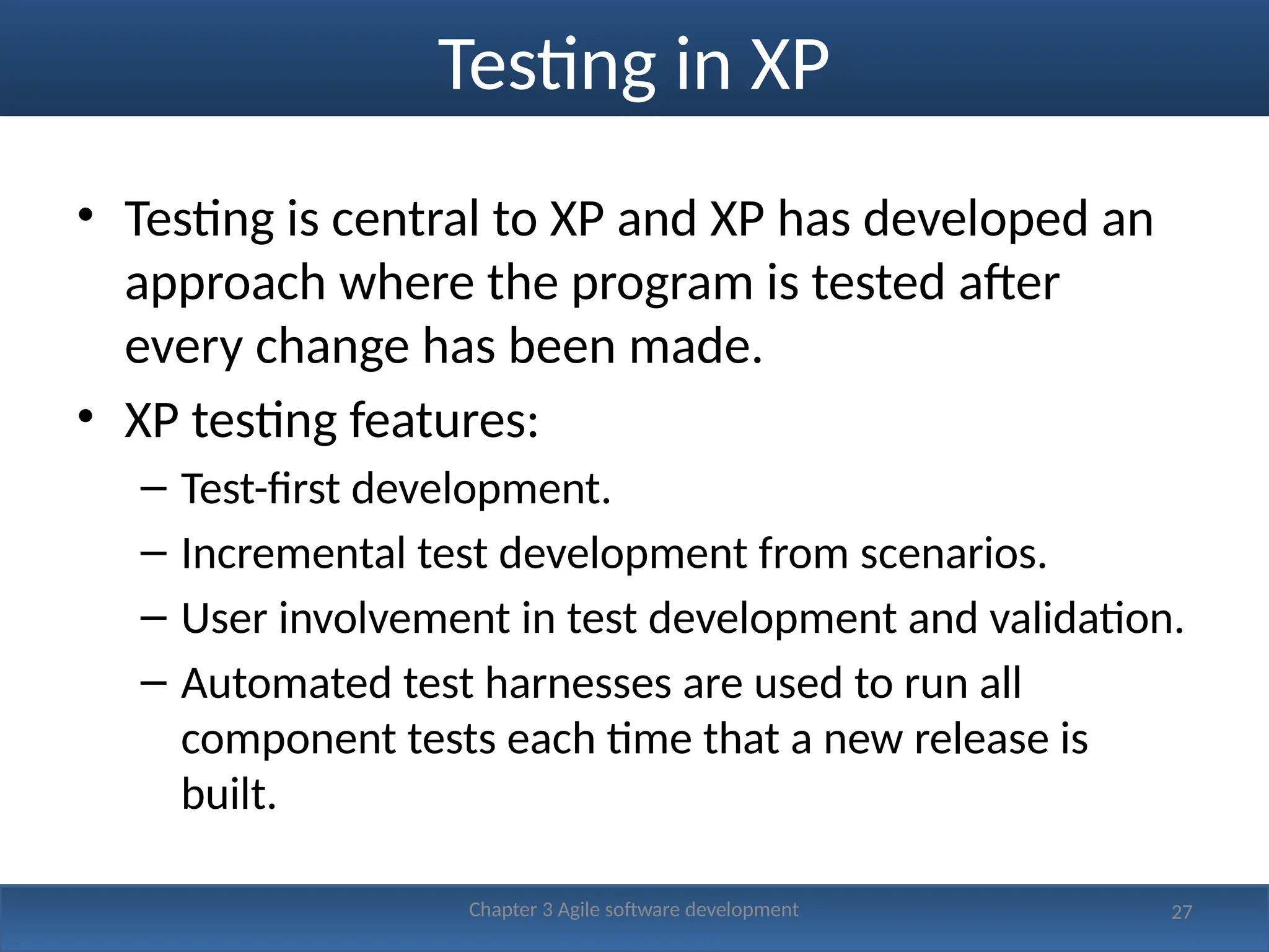 Testing in XP
• Testing is central to XP and XP has developed an
approach where the program is tested after
every change has been made.
• XP testing features:
– Test-first development.
– Incremental test development from scenarios.
– User involvement in test development and validation.
– Automated test harnesses are used to run all
component tests each time that a new release is
built.
27
Chapter 3 Agile software development
 