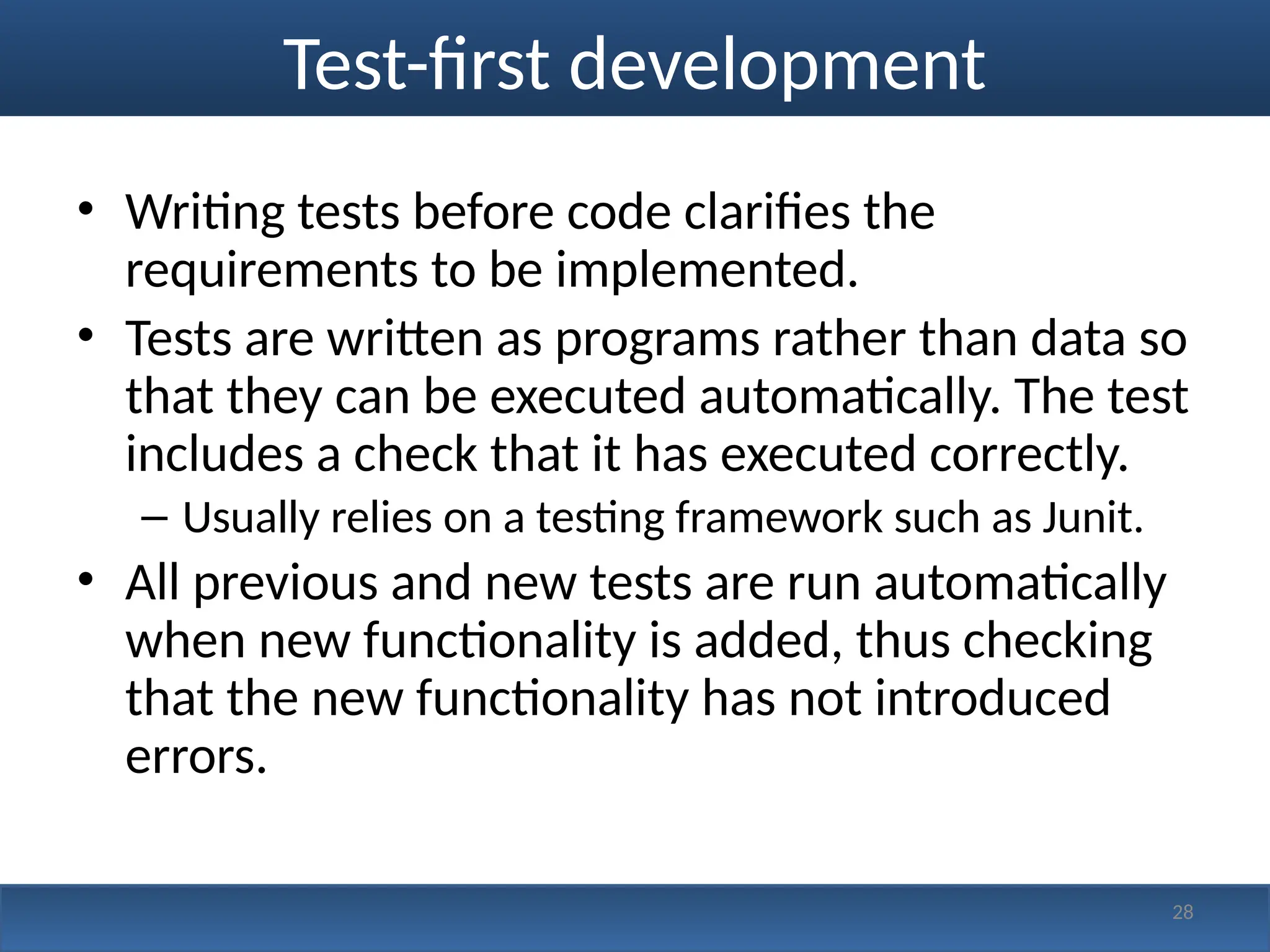 Test-first development
• Writing tests before code clarifies the
requirements to be implemented.
• Tests are written as programs rather than data so
that they can be executed automatically. The test
includes a check that it has executed correctly.
– Usually relies on a testing framework such as Junit.
• All previous and new tests are run automatically
when new functionality is added, thus checking
that the new functionality has not introduced
errors.
28
 