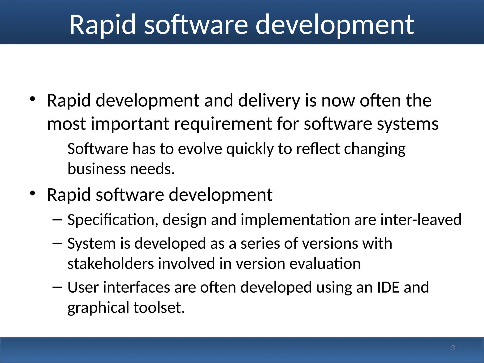 Rapid software development
• Rapid development and delivery is now often the
most important requirement for software systems
Software has to evolve quickly to reflect changing
business needs.
• Rapid software development
– Specification, design and implementation are inter-leaved
– System is developed as a series of versions with
stakeholders involved in version evaluation
– User interfaces are often developed using an IDE and
graphical toolset.
3
 