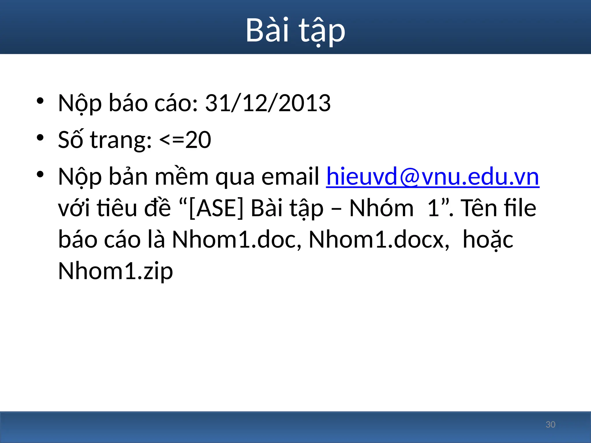 30
Bài tập
• Nộp báo cáo: 31/12/2013
• Số trang: <=20
• Nộp bản mềm qua email hieuvd@vnu.edu.vn
với tiêu đề “[ASE] Bài tập – Nhóm 1”. Tên file
báo cáo là Nhom1.doc, Nhom1.docx, hoặc
Nhom1.zip
 