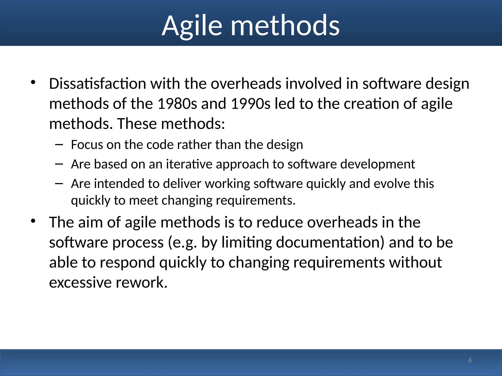 Agile methods
• Dissatisfaction with the overheads involved in software design
methods of the 1980s and 1990s led to the creation of agile
methods. These methods:
– Focus on the code rather than the design
– Are based on an iterative approach to software development
– Are intended to deliver working software quickly and evolve this
quickly to meet changing requirements.
• The aim of agile methods is to reduce overheads in the
software process (e.g. by limiting documentation) and to be
able to respond quickly to changing requirements without
excessive rework.
4
 