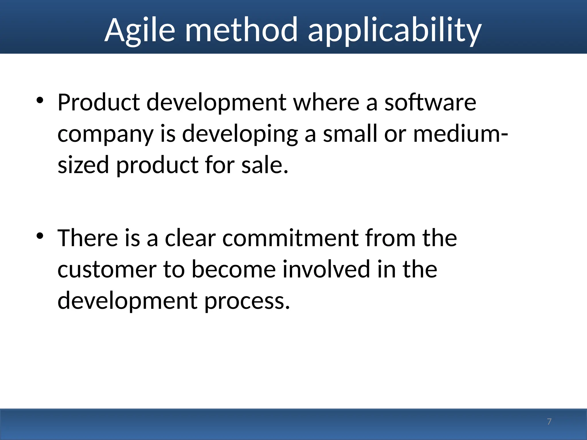 Agile method applicability
• Product development where a software
company is developing a small or medium-
sized product for sale.
• There is a clear commitment from the
customer to become involved in the
development process.
7
 