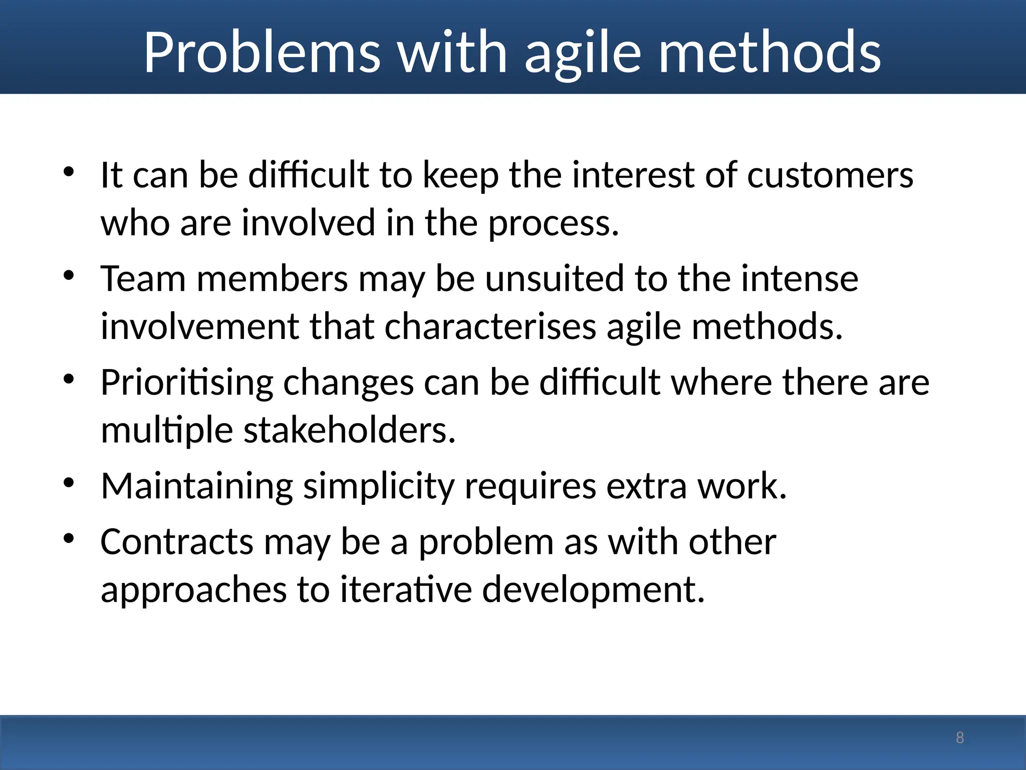 Problems with agile methods
• It can be difficult to keep the interest of customers
who are involved in the process.
• Team members may be unsuited to the intense
involvement that characterises agile methods.
• Prioritising changes can be difficult where there are
multiple stakeholders.
• Maintaining simplicity requires extra work.
• Contracts may be a problem as with other
approaches to iterative development.
8
 